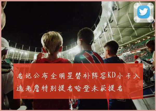 名记公布全明星替补阵容KD小卡入选老詹特别提名哈登未获提名