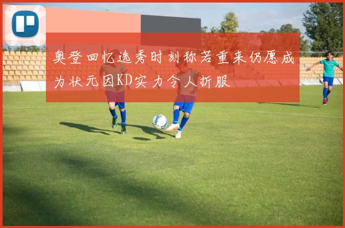 奥登回忆选秀时刻称若重来仍愿成为状元因KD实力令人折服