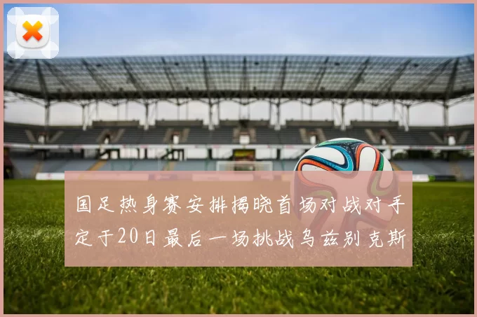 国足热身赛安排揭晓首场对战对手定于20日最后一场挑战乌兹别克斯坦