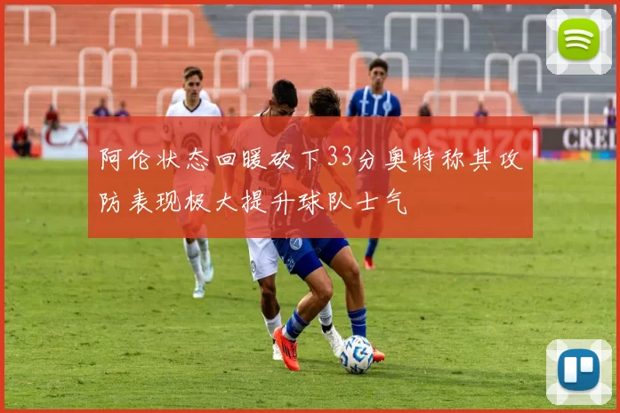 阿伦状态回暖砍下33分奥特称其攻防表现极大提升球队士气