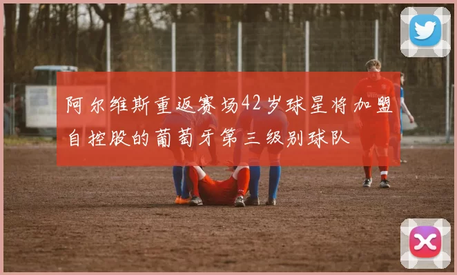 阿尔维斯重返赛场42岁球星将加盟自控股的葡萄牙第三级别球队