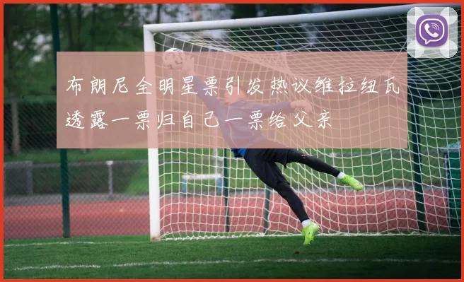 布朗尼全明星票引发热议维拉纽瓦透露一票归自己一票给父亲